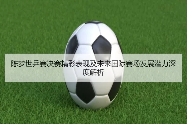 陈梦世乒赛决赛精彩表现及未来国际赛场发展潜力深度解析 - KAIYUN